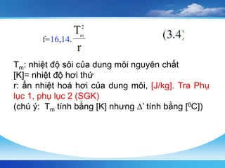 Tm: nhiệt độ sôi của dung môi nguyên chất
[K]= nhiệt độ hơi thứ
r: ẩn nhiệt hoá hơi của dung môi, [J/kg]. Tra Phụ
lục 1, phụ lục 2 (SGK)
(chú ý: Tm tính bằng [K] nhưng ∆’ tính bằng [0C])
 