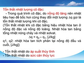 Tổn thất nhiệt lượng cô đặc:
- Trong quá trình cô đặc, do nồng độ tăng nên nhiệt
tiêu hao để bốc hơi cũng thay đổi một lượng ∆q gọi là
tổn thất nhiệt lượng khi cô đặc.
(Tổn thất nhiệt khi cô đặc bằng hiệu nhiệt hòa tan ở
nồng độ đặc và nồng độ loãng. Nhiệt hòa tan bằng
tổng nhiệt nóng chảy và nhiệt solvat.
∆q = q2 – q1, [J/kg]
q1, q2: nhiệt hòa tan tích phân tại nồng độ đầu và
cuối, [J/kg])
- Tổn thất nhiệt do áp suất thủy tĩnh
- Tổn thất nhiệt do sức cản thủy lực
 