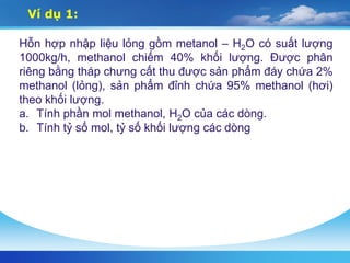 Ví dụ 1:
Hỗn hợp nhập liệu lỏng gồm metanol – H2O có suất lượng
1000kg/h, methanol chiếm 40% khối lượng. Được phân
riêng bằng tháp chưng cất thu được sản phẩm đáy chứa 2%
methanol (lỏng), sản phẩm đỉnh chứa 95% methanol (hơi)
theo khối lượng.
a. Tính phần mol methanol, H2O của các dòng.
b. Tính tỷ số mol, tỷ số khối lượng các dòng
 