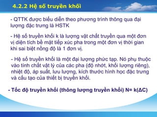 4.2.2 Hệ số truyền khối
- QTTK được biểu diễn theo phương trình thông qua đại
lượng đặc trưng là HSTK
- Hệ số truyền khối k là lượng vật chất truyền qua một đơn
vị diện tích bề mặt tiếp xúc pha trong một đơn vị thời gian
khi sai biệt nồng độ là 1 đơn vị.
- Hệ số truyền khối là một đại lượng phức tạp. Nó phụ thuộc
vào tính chất vật lý của các pha (độ nhớt, khối lượng riêng),
nhiệt độ, áp suất, lưu lượng, kích thước hình học đặc trưng
và cấu tạo của thiết bị truyền khối.
- Tốc độ truyền khối (thông lượng truyền khối) N= k(ΔC)
 