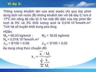 Thông lượng khuếch tán của acid acetic (A) qua lớp phim
dung dịch với nước (B) không khuếch tán với bề dày 0,1cm ở
170C khi nồng độ cấu tử ở hai mặt đối diện của lớp phim lần
lượt là 9% và 3% khối lượng acid là 0,018.10-7kmol/h.m2.
Tính hệ số truyền khối trong pha lỏng.
Ví dụ 2:
HDẫn:
MA = 60,03 kg/kmol ; MH = 18,02 kg/kmol
NA = 0,018.10-7kmol/h.m2
𝑥A1 = 9/100 = 0,09; 𝑥A2 = 3/100 = 0,03
Áp dụng công thức chuyển đổi
 