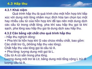 4.3 Hấp thu
4.3.1 Khái niệm
Quá trình hấp thu là quá trình cho một hỗn hợp khí tiếp
xúc với dung môi lỏng nhằm mục đích hòa tan chọn lọc một
hay nhiều cấu tử của hỗn hợp khí để tạo nên một dung dịch
các cấu tử trong chất lỏng, pha khí sau hấp thu gọi là khí
sạch, pha lỏng sau hấp thu gọi là dung dịch sau hấp thu.
4.3.2 Cân bằng vật chất cho quá trình hấp thu
- Hấp thu nghịch dòng:
+ Pha khí là hỗn hợp khí G vào chứa nhiều chất, bao gồm:
Các chất trơ Gtr (không hấp thu vào lỏng).
Chất hấp thu vào lỏng gọi là cấu tử A.
+ Pha lỏng: lượng dung môi gọi là L.
Cấu tử A có sẵn trong pha lỏng.
Lượng dung môi trơ là Ltr, bằng dung môi tổng cộng L trừ đi
lượng cấu tử A.
 