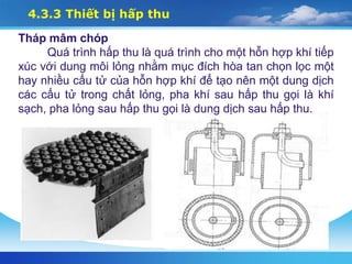 4.3.3 Thiết bị hấp thu
Tháp mâm chóp
Quá trình hấp thu là quá trình cho một hỗn hợp khí tiếp
xúc với dung môi lỏng nhằm mục đích hòa tan chọn lọc một
hay nhiều cấu tử của hỗn hợp khí để tạo nên một dung dịch
các cấu tử trong chất lỏng, pha khí sau hấp thu gọi là khí
sạch, pha lỏng sau hấp thu gọi là dung dịch sau hấp thu.
 
