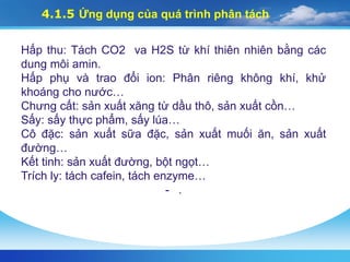 4.1.5 Ứng dụng của quá trình phân tách
Hấp thu: Tách CO2 va H2S từ khí thiên nhiên bằng các
dung môi amin.
Hấp phụ và trao đổi ion: Phân riêng không khí, khử
khoáng cho nước…
Chưng cất: sản xuất xăng từ dầu thô, sản xuất cồn…
Sấy: sấy thực phẩm, sấy lúa…
Cô đặc: sản xuất sữa đặc, sản xuất muối ăn, sản xuất
đường…
Kết tinh: sản xuất đường, bột ngọt…
Trích ly: tách cafein, tách enzyme…
- .
 