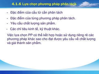 4.1.6 Lựa chọn phương pháp phân tách
- Đặc điểm của cấu tử cần phân tách
- Đặc điểm của từng phương pháp phân tách.
- Các chỉ tiêu kinh tế, kỹ thuật khác.
- Yêu cầu chất lượng sản phẩm.
Việc lựa chọn PP có thể kết hợp hoặc sử dụng riêng rẽ các
phương pháp khác sao cho đạt được yêu cầu về chất lượng
và giá thành sản phẩm.
 