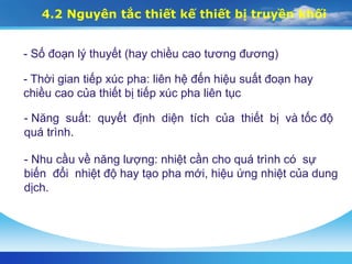 4.2 Nguyên tắc thiết kế thiết bị truyền khối
- Số đoạn lý thuyết (hay chiều cao tương đương)
- Thời gian tiếp xúc pha: liên hệ đến hiệu suất đoạn hay
chiều cao của thiết bị tiếp xúc pha liên tục
- Năng suất: quyết định diện tích của thiết bị và tốc độ
quá trình.
- Nhu cầu về năng lượng: nhiệt cần cho quá trình có sự
biến đổi nhiệt độ hay tạo pha mới, hiệu ứng nhiệt của dung
dịch.
 