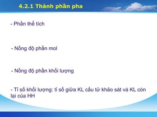 4.2.1 Thành phần pha
- Phần thể tích
- Nồng độ phần mol
- Nồng độ phần khối lượng
- Tỉ số khối lượng: tỉ số giữa KL cấu tử khảo sát và KL còn
lại của HH
 