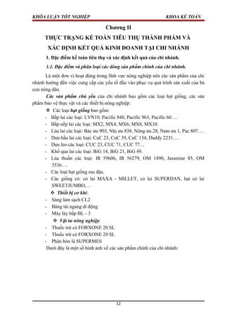 KHÓA LUẬN TỐT NGHIỆP KHOA KẾ TOÁN
Chương II
THỰC TRẠNG KẾ TOÁN TIÊU THỤ THÀNH PHẨM VÀ
XÁC ĐỊNH KẾT QUẢ KINH DOANH TẠI CHI NHÁNH
1. Đặc điểm kế toán tiêu thụ và xác định kết quả của chi nhánh.
1.1. Đặc điểm và phân loại các dòng sản phẩm chính của chi nhánh.
Là một đơn vị hoạt động trong lĩnh vực nông nghiệp nên các sản phẩm của chi
nhánh hướng đến việc cung cấp các yếu tố đầu vào phục vụ quá trình sản xuất của bà
con nông dân.
Các sản phẩm chủ yếu của chi nhánh bao gồm các loại hạt giống, các sản
phẩm bảo vệ thực vật và các thiết bị nông nghiệp:
 Các loại hạt giống bao gồm:
- Bắp lai các loại: LVN10, Pacific 848, Pacific 963, Pacific 60….
- Bắp nếp lai các loại: MX2, MX4, MX6, MX8, MX10.
- Lúa lai các loại: Bác ưu 903, Nhị ưu 838, Nông ưu 28, Nam ưu 1, Pac 807….
- Dưa hấu lai các loại: CuC 23, CuC 39, CuC 134, Daddy 2231….
- Dưa leo các loại: CUC 23, CUC 71, CUC 77…
- Khổ qua lai các loại: BiG 14, BiG 21, BiG 49.
- Lúa thuần các loại: IR 59606, IR 56279, OM 1490, Jassmine 85, OM
3536….
- Các loại hạt giống rau đậu.
- Các giống cỏ: cỏ lai MAXA - MILLET, cỏ lai SUPERDAN, hạt cỏ lai
SWEETJUMBO,…
 Thiết bị cơ khí:
- Sàng làm sạch CL2
- Băng tải ngang di động
- Máy lảy bắp BL - 3
 Vật tư nông nghiệp:
- Thuốc trừ cỏ FORXONE 20 SL
- Thuốc trừ cỏ FORXONE 20 SL
- Phân bón lá SUPERMES
Dưới đây là một số hình ảnh về các sản phẩm chính của chi nhánh:
12
 