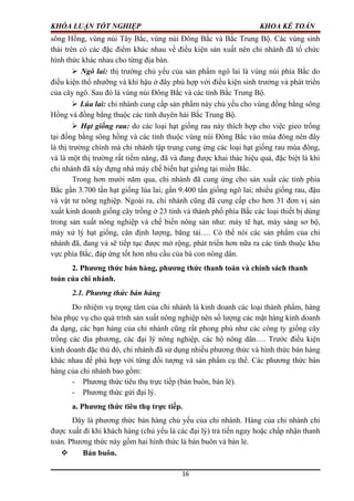 KHÓA LUẬN TỐT NGHIỆP KHOA KẾ TOÁN
sông Hồng, vùng núi Tây Bắc, vùng núi Đông Bắc và Bắc Trung Bộ. Các vùng sinh
thái trên có các đặc điểm khác nhau về điều kiện sản xuất nên chi nhánh đã tổ chức
hình thức khác nhau cho từng địa bàn.
 Ngô lai: thị trường chủ yếu của sản phẩm ngô lai là vùng núi phía Bắc do
điều kiện thổ nhưỡng và khí hậu ở đây phù hợp với điều kiện sinh trưởng và phát triển
của cây ngô. Sau đó là vùng núi Đông Bắc và các tỉnh Bắc Trung Bộ.
 Lúa lai: chi nhánh cung cấp sản phẩm này chủ yếu cho vùng đồng bằng sông
Hồng và đồng bằng thuộc các tỉnh duyên hải Bắc Trung Bộ.
 Hạt giống rau: do các loại hạt giống rau này thích hợp cho việc gieo trồng
tại đồng bằng sông hồng và các tỉnh thuộc vùng núi Đông Bắc vào mùa đông nên đây
là thị trường chính mà chi nhánh tập trung cung ứng các loại hạt giống rau mùa đông,
và là một thị trường rất tiềm năng, đã và đang được khai thác hiệu quả, đặc biệt là khi
chi nhánh đã xây dựng nhà máy chế biến hạt giống tại miền Bắc.
Trong hơn mười năm qua, chi nhánh đã cung ứng cho sản xuất các tỉnh phía
Bắc gần 3.700 tấn hạt giống lúa lai; gần 9.400 tấn giống ngô lai; nhiều giống rau, đậu
và vật tư nông nghiệp. Ngoài ra, chi nhánh cũng đã cung cấp cho hơn 31 đơn vị sản
xuất kinh doanh giống cây trồng ở 23 tỉnh và thành phố phía Bắc các loại thiết bị dùng
trong sản xuất nông nghiệp và chế biến nông sản như: máy tẽ hạt, máy sàng sơ bộ,
máy xử lý hạt giống, cân định lượng, băng tải…. Có thể nói các sản phẩm của chi
nhánh đã, đang và sẽ tiếp tục được mở rộng, phát triển hơn nữa ra các tỉnh thuộc khu
vực phía Bắc, đáp ứng tốt hơn nhu cầu của bà con nông dân.
2. Phương thức bán hàng, phương thức thanh toán và chính sách thanh
toán của chi nhánh.
2.1. Phương thức bán hàng
Do nhiệm vụ trọng tâm của chi nhánh là kinh doanh các loại thành phẩm, hàng
hóa phục vụ cho quá trình sản xuất nông nghiệp nên số lượng các mặt hàng kinh doanh
đa dạng, các bạn hàng của chi nhánh cũng rất phong phú như các công ty giống cây
trồng các địa phương, các đại lý nông nghiệp, các hộ nông dân…. Trước điều kiện
kinh doanh đặc thù đó, chi nhánh đã sử dụng nhiều phương thức và hình thức bán hàng
khác nhau để phù hợp với từng đối tượng và sản phẩm cụ thể. Các phương thức bán
hàng của chi nhánh bao gồm:
- Phương thức tiêu thụ trực tiếp (bán buôn, bán lẻ).
- Phương thức gửi đại lý.
a. Phương thức tiêu thụ trực tiếp.
Đây là phương thức bán hàng chủ yếu của chi nhánh. Hàng của chi nhánh chỉ
được xuất đi khi khách hàng (chủ yếu là các đại lý) trả tiền ngay hoặc chấp nhận thanh
toán. Phương thức này gồm hai hình thức là bán buôn và bán lẻ.
 Bán buôn.
16
 