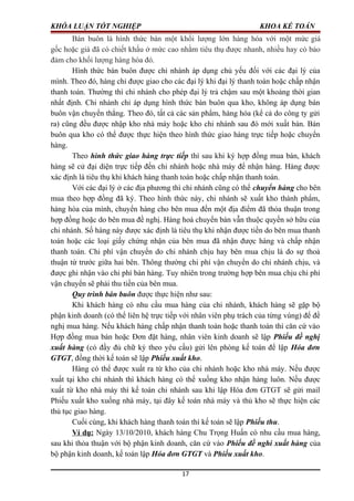 KHÓA LUẬN TỐT NGHIỆP KHOA KẾ TOÁN
Bán buôn là hình thức bán một khối lượng lớn hàng hóa với một mức giá
gốc hoặc giá đã có chiết khấu ở mức cao nhằm tiêu thụ được nhanh, nhiều hay có bảo
đảm cho khối lượng hàng hóa đó.
Hình thức bán buôn được chi nhánh áp dụng chủ yếu đối với các đại lý của
mình. Theo đó, hàng chỉ được giao cho các đại lý khi đại lý thanh toán hoặc chấp nhận
thanh toán. Thường thì chi nhánh cho phép đại lý trả chậm sau một khoảng thời gian
nhất định. Chi nhánh chỉ áp dụng hình thức bán buôn qua kho, không áp dụng bán
buôn vận chuyển thẳng. Theo đó, tất cả các sản phẩm, hàng hóa (kể cả do công ty gửi
ra) cũng đều được nhập kho nhà máy hoặc kho chi nhánh sau đó mới xuất bán. Bán
buôn qua kho có thể được thực hiện theo hình thức giao hàng trực tiếp hoặc chuyển
hàng.
Theo hình thức giao hàng trực tiếp thì sau khi ký hợp đồng mua bán, khách
hàng sẽ cử đại diện trực tiếp đến chi nhánh hoặc nhà máy để nhận hàng. Hàng được
xác định là tiêu thụ khi khách hàng thanh toán hoặc chấp nhận thanh toán.
Với các đại lý ở các địa phương thì chi nhánh cũng có thể chuyển hàng cho bên
mua theo hợp đồng đã ký. Theo hình thức này, chi nhánh sẽ xuất kho thành phẩm,
hàng hóa của mình, chuyển hàng cho bên mua đến một địa điểm đã thỏa thuận trong
hợp đồng hoặc do bên mua đề nghị. Hàng hoá chuyển bán vẫn thuộc quyền sở hữu của
chi nhánh. Số hàng này được xác định là tiêu thụ khi nhận được tiền do bên mua thanh
toán hoặc các loại giấy chứng nhận của bên mua đã nhận được hàng và chấp nhận
thanh toán. Chi phí vận chuyển do chi nhánh chịu hay bên mua chịu là do sự thoả
thuận từ trước giữa hai bên. Thông thường chi phí vận chuyển do chi nhánh chịu, và
được ghi nhận vào chi phí bán hàng. Tuy nhiên trong trường hợp bên mua chịu chi phí
vận chuyển sẽ phải thu tiền của bên mua.
Quy trình bán buôn được thực hiện như sau:
Khi khách hàng có nhu cầu mua hàng của chi nhánh, khách hàng sẽ gặp bộ
phận kinh doanh (có thể liên hệ trực tiếp với nhân viên phụ trách của từng vùng) để đề
nghị mua hàng. Nếu khách hàng chấp nhận thanh toán hoặc thanh toán thì căn cứ vào
Hợp đồng mua bán hoặc Đơn đặt hàng, nhân viên kinh doanh sẽ lập Phiếu đề nghị
xuất hàng (có đầy đủ chữ ký theo yêu cầu) gửi lên phòng kế toán để lập Hóa đơn
GTGT, đồng thời kế toán sẽ lập Phiếu xuất kho.
Hàng có thể được xuất ra từ kho của chi nhánh hoặc kho nhà máy. Nếu được
xuất tại kho chi nhánh thì khách hàng có thể xuống kho nhận hàng luôn. Nếu được
xuất từ kho nhà máy thì kế toán chi nhánh sau khi lập Hóa đơn GTGT sẽ gửi mail
Phiếu xuất kho xuống nhà máy, tại đây kế toán nhà máy và thủ kho sẽ thực hiện các
thủ tục giao hàng.
Cuối cùng, khi khách hàng thanh toán thì kế toán sẽ lập Phiếu thu.
Ví dụ: Ngày 13/10/2010, khách hàng Chu Trọng Huấn có nhu cầu mua hàng,
sau khi thỏa thuận với bộ phận kinh doanh, căn cứ vào Phiếu đề nghi xuất hàng của
bộ phận kinh doanh, kế toán lập Hóa đơn GTGT và Phiếu xuất kho.
17
 