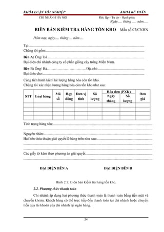 KHÓA LUẬN TỐT NGHIỆP KHOA KẾ TOÁN
CHI NHÁNH HÀ NỘI Độc lập – Tự do – Hạnh phúc
Ngày..... tháng ..... năm.....
BIÊN BẢN KIỂM TRA HÀNG TỒN KHO Mẫu số 07/CNHN
Hôm nay, ngày…. tháng…. năm….
Tại:..............................................................................................................................
Chúng tôi gồm:............................................................................................................
Bên A: Ông/ Bà...........................................................................................................
Đại diện chi nhánh công ty cổ phần giống cây trồng Miền Nam.
Bên B: Ông/ Bà……………………………Địa chỉ:...................................................
Đại diện cho:...............................................................................................................
Cùng tiến hành kiểm kê lượng hàng hóa còn tồn kho.
Chúng tôi xác nhận lượng hàng hóa còn tồn kho như sau:
STT Loại hàng
Mã
số
Hợp
đồng
Đơn vị
tính
Số
lượng
Hóa đơn (PXK)
Đơn
giá
Ngày
tháng
Số
lượng
Tình trạng hàng tồn:............................................................................................................
............................................................................................................................................
Nguyên nhân:......................................................................................................................
Hai bên thỏa thuận giải quyết lô hàng trên như sau:............................................................
............................................................................................................................................
............................................................................................................................................
Các giấy tờ kèm theo phương án giải quyết:.......................................................................
............................................................................................................................................
ĐẠI DIỆN BÊN A ĐẠI DIỆN BÊN B
Hình 2.7: Biên bản kiểm tra hàng tồn kho.
2.2. Phương thức thanh toán
Chi nhánh áp dụng hai phương thức thanh toán là thanh toán bằng tiền mặt và
chuyển khoản. Khách hàng có thể trực tiếp đến thanh toán tại chi nhánh hoặc chuyển
tiền qua tài khoản của chi nhánh tại ngân hàng.
24
 