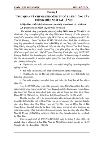 KHÓA LUẬN TỐT NGHIỆP KHOA KẾ TOÁN
Chương I
TỔNG QUAN VỀ CHI NHÁNH CÔNG TY CỔ PHẦN GIỐNG CÂY
TRỒNG MIỀN NAM TẠI HÀ NỘI
1. Đặc điểm về tổ chức kinh doanh và quản lý kinh doanh tại chi nhánh
1.1. Quá trình hình thành và phát triển chi nhánh.
Chi nhánh công ty cổ phần giống cây trồng Miền Nam tại Hà Nội là chi
nhánh của công ty cổ phần giống cây trồng Miền Nam. Công ty cổ phần giống cây
trồng Miền Nam được thành lập vào ngày 14/5/1976, trụ sở văn phòng đặt tại 282 Lê
Văn Sỹ, Phường 1, Quận Tân Bình, TP Hồ Chí Minh; được thành lập với nhiệm vụ
cung ứng giống cho các tỉnh phía Nam, từ Đà Nẵng trở vào. Công ty là thành viên của
Hiệp hội cây trồng giống Việt Nam và Hiệp hội cây trồng Châu Á Thái Bình Dương.
Năm 2002 công ty được chuyển thành Công ty cổ phần giống cây trồng Miền Nam
(SSC) theo quyết định số 213/QĐ-TTg của Thủ tướng Chính phủ. Ngày 01/07/2002.
Công ty đã chính thức hoạt động theo hình thức cổ phần, là doanh nghiệp cổ phần hóa
đầu tiên và có vốn điều lệ lớn nhất ngành giống Việt Nam. Lĩnh vực kinh doanh chủ
yếu của công ty bao gồm:
 Nghiên cứu, sản xuất, kinh doanh, xuất nhập khẩu giống cây trồng nông lâm
nghiệp các loại.
 Sản xuất, kinh doanh, xuất nhập khẩu nông sản, vật tư nông nghiệp.
 Thiết kế, chế tạo, lắp đặt, xuất nhập khẩu các loại máy móc, thiết bị chế biến
hạt giống và nông sản.
 Sản xuất, gia công, sang chai, đóng gói, buôn bán thuốc bảo vệ thực vật và
phân bón.
Ngày 01/03/2005, công ty cổ phần giống cây trồng Miền Nam chính thức niêm
yết trên thị trường chứng khoán Việt Nam, là doanh nghiệp đầu tiên của Ngành Giống
cây trồng Việt Nam đã được chính thức niêm yết tại Trung tâm Giao dịch Chứng
khoán TP. Hồ Chí Minh (nay là Sở Giao dịch Chứng khoán Tp. Hồ Chí Minh).
Do điều kiện hạn chế về thị trường tiêu thụ, chỉ giới hạn ở các tỉnh Miền Nam,
trong khi đó Miền Bắc, tính từ Thừa Thiên Huế trở ra, bao gồm bốn vùng sinh thái chủ
yếu: vùng Đồng bằng Sông Hồng, vùng núi Tây Bắc, vùng núi Đông Bắc và Bắc
Trung Bộ với diện tích rộng, lại đa dạng về cầy trồng, giữ vài trò rất to lớn trong sản
xuất nông nghiệp. Nhận thức được tầm quan trọng đó, Công ty giống cây trồng Miền
Nam đã đề xuất với Bộ Nông nghiệp và phát triển nông thôn cho thành lập chi nhánh
tại Miền Bắc.
Căn cứ quyết định số 1357/NN-TCCB/QĐ ngày 24 tháng 5 năm 1996, chi
nhánh công ty giống cây trồng Miền Nam tại Hà Nội được thành lập, đặt tại 14/489
Nguyễn Văn Cừ - Long Biên – Hà Nội.
3
 