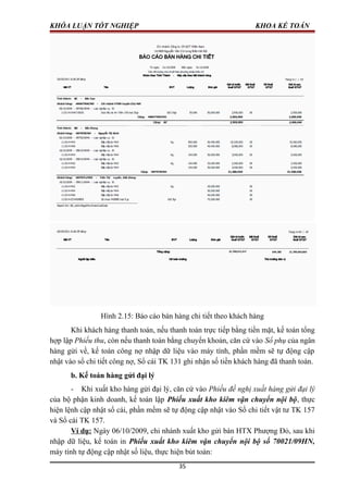 KHÓA LUẬN TỐT NGHIỆP KHOA KẾ TOÁN
Hình 2.15: Báo cáo bán hàng chi tiết theo khách hàng
Khi khách hàng thanh toán, nếu thanh toán trực tiếp bằng tiền mặt, kế toán tổng
hợp lập Phiếu thu, còn nếu thanh toán bằng chuyển khoản, căn cứ vào Sổ phụ của ngân
hàng gửi về, kế toán công nợ nhập dữ liệu vào máy tính, phần mềm sẽ tự động cập
nhật vào sổ chi tiết công nợ, Sổ cái TK 131 ghi nhận số tiền khách hàng đã thanh toán.
b. Kế toán hàng gửi đại lý
- Khi xuất kho hàng gửi đại lý, căn cứ vào Phiếu đề nghị xuất hàng gửi đại lý
của bộ phận kinh doanh, kế toán lập Phiếu xuất kho kiêm vận chuyển nội bộ, thực
hiện lệnh cập nhật sổ cái, phần mềm sẽ tự động cập nhật vào Sổ chi tiết vật tư TK 157
và Sổ cái TK 157.
Ví dụ: Ngày 06/10/2009, chi nhánh xuất kho gửi bán HTX Phượng Đỏ, sau khi
nhập dữ liệu, kế toán in Phiếu xuất kho kiêm vận chuyển nội bộ số 70021/09HN,
máy tính tự động cập nhật số liệu, thực hiện bút toán:
35
 