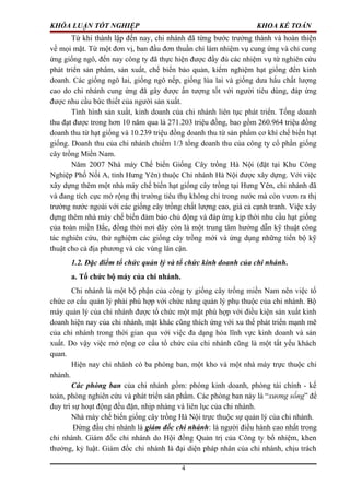 KHÓA LUẬN TỐT NGHIỆP KHOA KẾ TOÁN
Từ khi thành lập đến nay, chi nhánh đã từng bước trưởng thành và hoàn thiện
về mọi mặt. Từ một đơn vị, ban đầu đơn thuần chỉ làm nhiệm vụ cung ứng và chỉ cung
ứng giống ngô, đến nay công ty đã thực hiện được đầy đủ các nhiệm vụ từ nghiên cứu
phát triển sản phẩm, sản xuất, chế biến bảo quản, kiểm nghiệm hạt giống đến kinh
doanh. Các giống ngô lai, giống ngô nếp, giống lúa lai và giống dưa hấu chất lượng
cao do chi nhánh cung ứng đã gây được ấn tượng tốt với người tiêu dùng, đáp ứng
được nhu cầu bức thiết của người sản xuất.
Tình hình sản xuất, kinh doanh của chi nhánh liên tục phát triển. Tổng doanh
thu đạt được trong hơn 10 năm qua là 271.203 triệu đồng, bao gồm 260.964 triệu đồng
doanh thu từ hạt giống và 10.239 triệu đồng doanh thu từ sản phẩm cơ khí chế biến hạt
giống. Doanh thu của chi nhánh chiếm 1/3 tổng doanh thu của công ty cổ phần giống
cây trồng Miền Nam.
Năm 2007 Nhà máy Chế biến Giống Cây trồng Hà Nội (đặt tại Khu Công
Nghiệp Phố Nối A, tỉnh Hưng Yên) thuộc Chi nhánh Hà Nội được xây dựng. Với việc
xây dựng thêm một nhà máy chế biến hạt giống cây trồng tại Hưng Yên, chi nhánh đã
và đang tích cực mở rộng thị trường tiêu thụ không chỉ trong nước mà còn vươn ra thị
trường nước ngoài với các giống cây trồng chất lượng cao, giá cả cạnh tranh. Việc xây
dựng thêm nhà máy chế biến đảm bảo chủ động và đáp ứng kịp thời nhu cầu hạt giống
của toàn miền Bắc, đồng thời nơi đây còn là một trung tâm hướng dẫn kỹ thuật công
tác nghiên cứu, thử nghiệm các giống cây trồng mới và ứng dụng những tiến bộ kỹ
thuật cho cả địa phương và các vùng lân cận.
1.2. Đặc điểm tổ chức quản lý và tổ chức kinh doanh của chi nhánh.
a. Tổ chức bộ máy của chi nhánh.
Chi nhánh là một bộ phận của công ty giống cây trồng miền Nam nên việc tổ
chức cơ cấu quản lý phải phù hợp với chức năng quản lý phụ thuộc của chi nhánh. Bộ
máy quản lý của chi nhánh được tổ chức một mặt phù hợp với điều kiện sản xuất kinh
doanh hiện nay của chi nhánh, mặt khác cũng thích ứng với xu thế phát triển mạnh mẽ
của chi nhánh trong thời gian qua với việc đa dạng hóa lĩnh vực kinh doanh và sản
xuất. Do vậy việc mở rộng cơ cấu tổ chức của chi nhánh cũng là một tất yếu khách
quan.
Hiện nay chi nhánh có ba phòng ban, một kho và một nhà máy trực thuộc chi
nhánh.
Các phòng ban của chi nhánh gồm: phòng kinh doanh, phòng tài chính - kế
toán, phòng nghiên cứu và phát triển sản phẩm. Các phòng ban này là “xương sống” để
duy trì sự hoạt động đều đặn, nhịp nhàng và liên lục của chi nhánh.
Nhà máy chế biến giống cây trồng Hà Nội trực thuộc sự quản lý của chi nhánh.
Đứng đầu chi nhánh là giám đốc chi nhánh: là người điều hành cao nhất trong
chi nhánh. Giám đốc chi nhánh do Hội đồng Quản trị của Công ty bổ nhiệm, khen
thưởng, kỷ luật. Giám đốc chi nhánh là đại diện pháp nhân của chi nhánh, chịu trách
4
 
