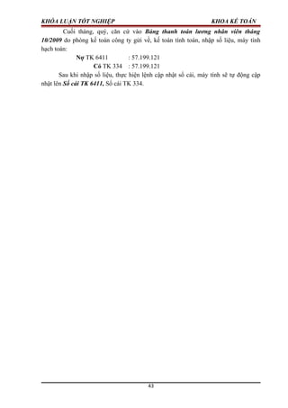 KHÓA LUẬN TỐT NGHIỆP KHOA KẾ TOÁN
Cuối tháng, quý, căn cứ vào Bảng thanh toán lương nhân viên tháng
10/2009 do phòng kế toán công ty gửi về, kế toán tính toán, nhập số liệu, máy tính
hạch toán:
Nợ TK 6411 : 57.199.121
Có TK 334 : 57.199.121
Sau khi nhập số liệu, thực hiện lệnh cập nhật sổ cái, máy tính sẽ tự động cập
nhật lên Sổ cái TK 6411, Sổ cái TK 334.
43
 