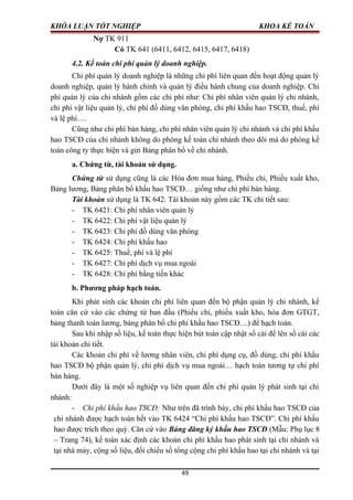 KHÓA LUẬN TỐT NGHIỆP KHOA KẾ TOÁN
Nợ TK 911
Có TK 641 (6411, 6412, 6415, 6417, 6418)
4.2. Kế toán chi phí quản lý doanh nghiệp.
Chi phí quản lý doanh nghiệp là những chi phí liên quan đến hoạt động quản lý
doanh nghiệp, quản lý hành chính và quản lý điều hành chung của doanh nghiệp. Chi
phí quản lý của chi nhánh gồm các chi phí như: Chi phí nhân viên quản lý chi nhánh,
chi phí vật liệu quản lý, chi phí đồ dùng văn phòng, chi phí khấu hao TSCĐ, thuế, phí
và lệ phí….
Cũng như chi phí bán hàng, chi phí nhân viên quản lý chi nhánh và chi phí khấu
hao TSCĐ của chi nhánh không do phòng kế toán chi nhánh theo dõi mà do phòng kế
toán công ty thực hiện và gửi Bảng phân bổ về chi nhánh.
a. Chứng từ, tài khoản sử dụng.
Chứng từ sử dụng cũng là các Hóa đơn mua hàng, Phiếu chi, Phiếu xuất kho,
Bảng lương, Bảng phân bổ khấu hao TSCĐ… giống như chi phí bán hàng.
Tài khoản sử dụng là TK 642. Tài khoản này gồm các TK chi tiết sau:
- TK 6421: Chi phí nhân viên quản lý
- TK 6422: Chi phí vật liệu quản lý
- TK 6423: Chi phí đồ dùng văn phòng
- TK 6424: Chi phí khấu hao
- TK 6425: Thuế, phí và lệ phí
- TK 6427: Chi phí dịch vụ mua ngoài
- TK 6428: Chi phí bằng tiền khác
b. Phương pháp hạch toán.
Khi phát sinh các khoản chi phí liên quan đến bộ phận quản lý chi nhánh, kế
toán căn cứ vào các chứng từ ban đầu (Phiếu chi, phiếu xuất kho, hóa đơn GTGT,
bảng thanh toán lương, bảng phân bổ chi phí khấu hao TSCĐ…) để hạch toán.
Sau khi nhập số liệu, kế toán thực hiện bút toán cập nhật sổ cái để lên sổ cái các
tài khoản chi tiết.
Các khoản chi phí về lương nhân viên, chi phí dụng cụ, đồ dùng, chi phí khấu
hao TSCĐ bộ phận quản lý, chi phí dịch vụ mua ngoài… hạch toán tương tự chi phí
bán hàng.
Dưới đây là một số nghiệp vụ liên quan đến chi phí quản lý phát sinh tại chi
nhánh:
- Chi phí khấu hao TSCĐ: Như trên đã trình bày, chi phí khấu hao TSCĐ của
chi nhánh được hạch toán hết vào TK 6424 “Chi phí khấu hao TSCĐ”. Chi phí khấu
hao được trích theo quý. Căn cứ vào Bảng đăng ký khấu hao TSCĐ (Mẫu: Phụ lục 8
– Trang 74), kế toán xác định các khoản chi phí khấu hao phát sinh tại chi nhánh và
tại nhà máy, cộng số liệu, đối chiếu số tổng cộng chi phí khấu hao tại chi nhánh và tại
49
 
