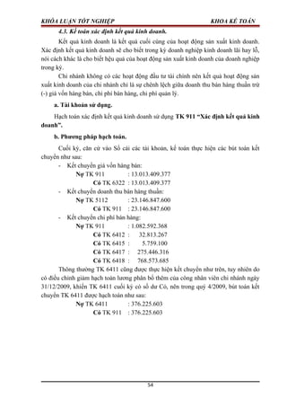 KHÓA LUẬN TỐT NGHIỆP KHOA KẾ TOÁN
4.3. Kế toán xác định kết quả kinh doanh.
Kết quả kinh doanh là kết quả cuối cùng của hoạt động sản xuất kinh doanh.
Xác định kết quả kinh doanh sẽ cho biết trong kỳ doanh nghiệp kinh doanh lãi hay lỗ,
nói cách khác là cho biết hệu quả của hoạt động sản xuất kinh doanh của doanh nghiệp
trong kỳ.
Chi nhánh không có các hoạt động đầu tư tài chính nên kết quả hoạt động sản
xuất kinh doanh của chi nhánh chỉ là sự chênh lệch giữa doanh thu bán hàng thuần trừ
(-) giá vốn hàng bán, chi phí bán hàng, chi phí quản lý.
a. Tài khoản sử dụng.
Hạch toán xác định kết quả kinh doanh sử dụng TK 911 “Xác định kết quả kinh
doanh”.
b. Phương pháp hạch toán.
Cuối kỳ, căn cứ vào Sổ cái các tài khoản, kế toán thực hiện các bút toán kết
chuyển như sau:
- Kết chuyển giá vốn hàng bán:
Nợ TK 911 : 13.013.409.377
Có TK 6322 : 13.013.409.377
- Kết chuyển doanh thu bán hàng thuần:
Nợ TK 5112 : 23.146.847.600
Có TK 911 : 23.146.847.600
- Kết chuyển chi phí bán hàng:
Nợ TK 911 : 1.082.592.368
Có TK 6412 : 32.813.267
Có TK 6415 : 5.759.100
Có TK 6417 : 275.446.316
Có TK 6418 : 768.573.685
Thông thường TK 6411 cũng được thực hiện kết chuyển như trên, tuy nhiên do
có điều chỉnh giảm hạch toán lương phân bổ thêm của công nhân viên chi nhánh ngày
31/12/2009, khiến TK 6411 cuối kỳ có số dư Có, nên trong quý 4/2009, bút toán kết
chuyển TK 6411 được hạch toán như sau:
Nợ TK 6411 : 376.225.603
Có TK 911 : 376.225.603
54
 