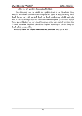 KHÓA LUẬN TỐT NGHIỆP KHOA KẾ TOÁN
c. Báo cáo kết quả kinh doanh của chi nhánh.
Sản phẩm cuối cùng của một kỳ sản xuất kinh doanh là các Báo cáo tài chính,
trong đó Báo cáo kết quả kinh doanh cung cấp cho người sử dụng các thông tin về
doanh thu, chi phí và kết quả kinh doanh của doanh nghiệp trong một kỳ hạch toán,
phục cụ cho việc đánh giá hiệu quả kinh doanh và khả năng sinh lợi của doanh nghiệp.
Thông qua số liệu trên báo cáo kết quả kinh doanh có thể kiểm tra tình hình thực hiện
kế hoạch, thu nhập, chi phí và kết quả của từng loại hoạt động và kết quả chung của
doanh nghiệp trong một kỳ.
Dưới đây là Báo cáo kết quả kinh doanh của chi nhánh trong quý 4/2009
56
 