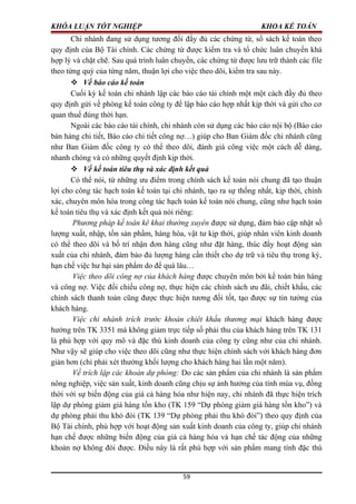 KHÓA LUẬN TỐT NGHIỆP KHOA KẾ TOÁN
Chi nhánh đang sử dụng tương đối đầy đủ các chứng từ, sổ sách kế toán theo
quy định của Bộ Tài chính. Các chứng từ được kiểm tra và tổ chức luân chuyển khá
hợp lý và chặt chẽ. Sau quá trình luân chuyển, các chứng từ được lưu trữ thành các file
theo từng quý của từng năm, thuận lợi cho việc theo dõi, kiểm tra sau này.
 Về báo cáo kế toán
Cuối kỳ kế toán chi nhánh lập các báo cáo tài chính một một cách đầy đủ theo
quy định gửi về phòng kế toán công ty để lập báo cáo hợp nhất kịp thời và gửi cho cơ
quan thuế đúng thời hạn.
Ngoài các báo cáo tài chính, chi nhánh còn sử dụng các báo cáo nội bộ (Báo cáo
bán hàng chi tiết, Báo cáo chi tiết công nợ…) giúp cho Ban Giám đốc chi nhánh cũng
như Ban Giám đốc công ty có thể theo dõi, đánh giá công việc một cách dễ dàng,
nhanh chóng và có những quyết định kịp thời.
 Về kế toán tiêu thụ và xác định kết quả
Có thể nói, từ những ưu điểm trong chính sách kế toán nói chung đã tạo thuận
lợi cho công tác hạch toán kế toán tại chi nhánh, tạo ra sự thống nhất, kịp thời, chính
xác, chuyên môn hóa trong công tác hạch toán kế toán nói chung, cũng như hạch toán
kế toán tiêu thụ và xác định kết quả nói riêng:
Phương pháp kế toán kê khai thường xuyên được sử dụng, đảm bảo cập nhật số
lượng xuất, nhập, tồn sản phẩm, hàng hóa, vật tư kịp thời, giúp nhân viên kinh doanh
có thể theo dõi và bố trí nhận đơn hàng cũng như đặt hàng, thúc đẩy hoạt động sản
xuất của chi nhánh, đảm bảo đủ lượng hàng cần thiết cho dự trữ và tiêu thụ trong kỳ,
hạn chế việc hư hại sản phẩm do để quá lâu…
Việc theo dõi công nợ của khách hàng được chuyên môn bởi kế toán bán hàng
và công nợ. Việc đối chiếu công nợ, thực hiện các chính sách ưu đãi, chiết khấu, các
chính sách thanh toán cũng được thực hiện tương đối tốt, tạo được sự tin tưởng của
khách hàng.
Việc chi nhánh trích trước khoản chiêt khấu thương mại khách hàng được
hưởng trên TK 3351 mà không giảm trực tiếp số phải thu của khách hàng trên TK 131
là phù hợp với quy mô và đặc thù kinh doanh của công ty cũng như của chi nhánh.
Như vậy sẽ giúp cho việc theo dõi cũng như thực hiện chính sách với khách hàng đơn
giản hơn (chỉ phải xét thưởng khối lượng cho khách hàng hai lần một năm).
Về trích lập các khoản dự phòng: Do các sản phẩm của chi nhánh là sản phẩm
nông nghiệp, việc sản xuất, kinh doanh cũng chịu sự ảnh hưởng của tính mùa vụ, đồng
thời với sự biến động của giá cả hàng hóa như hiện nay, chi nhánh đã thực hiện trích
lập dự phòng giảm giá hàng tồn kho (TK 159 “Dự phòng giảm giá hàng tồn kho”) và
dự phòng phải thu khó đòi (TK 139 “Dự phòng phải thu khó đòi”) theo quy định của
Bộ Tài chính, phù hợp với hoạt động sản xuất kinh doanh của công ty, giúp chi nhánh
hạn chế được những biến động của giá cả hàng hóa và hạn chế tác động của những
khoản nợ không đòi được. Điều này là rất phù hợp với sản phẩm mang tính đặc thù
59
 