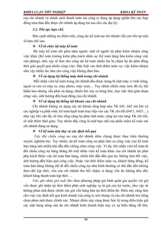 KHÓA LUẬN TỐT NGHIỆP KHOA KẾ TOÁN
của chi nhánh và chính sách thanh toán mà công ty đang áp dụng (phần lớn các hợp
đồng mua bán đều được chi nhánh áp dụng trả sau cho các đại lý)
5.2. Tồn tại, hạn chế.
Bên cạnh những ưu điểm trên, công tác kế toán tại chi nhánh vẫn còn tồn tại một
số hạn chế sau:
 Về tổ chức bộ máy kế toán
Bộ máy kế toán chỉ gồm năm người, một số người lại phải kiêm nhiệm công
việc khác (Kế toán trưởng kiêm phụ trách nhân sự, Kế toán hàng hóa kiêm công việc
văn phòng), như vậy sẽ làm cho công tác kế toán nhiều lúc bị chậm lại do phải đồng
thời giải quyết quá nhiều công việc. Đặc biệt vào thời điểm mùa vụ, việc kiêm nhiệm
như vậy nhiều lúc làm cho công việc không đảm bảo.
 Về sử dụng hệ thống máy tính trong chi nhánh
Mỗi nhân viên kế toán trong chi nhánh đều được trang bị một máy vi tính riêng,
ngoài ra còn có máy in, máy photo, máy scan… Tuy nhiên nhiều máy móc đã cũ, hết
khấu hao nhưng vẫn phải sử dụng, nhiều khi xảy ra hỏng hóc, trục trặc làm gián đoạn
công việc, ảnh hưởng đến hoạt động của chi nhánh.
 Về sử dụng hệ thống tài khoản của chi nhánh
Chi nhánh không sử dụng các tài khoản tổng hợp như TK 641, 642 mà khi có
các nghiệp vụ phát sinh, kế toán hạch toán trực tiếp vào các TK chi tiết (6411, 6421…)
như vậy khi cần lấy số liệu tổng cộng lại phải tính toán, cộng lại của từng TK chi tiết,
sẽ mất thêm thời gian. Tuy nhiên đây cũng là một hạn chế của phần mềm kế toán mà
chi nhánh đang sử dụng.
 Về kế toán tiêu thụ và xác định kết quả
Việc đối chiếu công nợ của chi nhánh nhìn chung được thực hiện thường
xuyên, nghiêm túc. Tuy nhiên, do kế toán công nợ phải làm cả công việc của kế toán
bán hàng nên nhiều khi dẫn đến chồng chéo công việc. Ví dụ: khi nhân viên kế toán đi
đối chiếu công nợ hàng tháng thì một nhân viên kế toán khác của chi nhánh lại phải
phụ trách thêm việc kế toán bán hàng, nhiều khi dẫn đến quá tải, không làm hết việc,
ảnh hưởng đến hiệu quả công việc. Hoặc vào thời điểm mùa vụ, khách hàng đông, kế
toán bán hàng không thể đi đối chiếu công nợ như bình thường có thể dẫn đến không
theo dõi kịp thời, vốn của chi nhánh thu hồi chậm, ứ đọng vốn do không đôn đốc
khách hàng thanh toán kịp thời….
Việc ghi nhận giá xuất kho theo phương pháp giá bình quân gia quyền với giá
vốn được ghi nhận tại thời điểm phát sinh nghiệp vụ là giá của kỳ trước, như vậy sẽ
không phản ánh được chính xác giá vốn hàng bán tại thời điểm đó. Điều này cũng làm
cho việc xác định kết quả kinh doanh của công ty nói chung và của chi nhánh nói riêng
chưa phản ánh được chính xác. Nhược điểm này càng được bộc lộ trong điều kiện giá
các mặt hàng nông sản do chi nhánh kinh doanh hiện nay có sự biến động rất lớn,
60
 