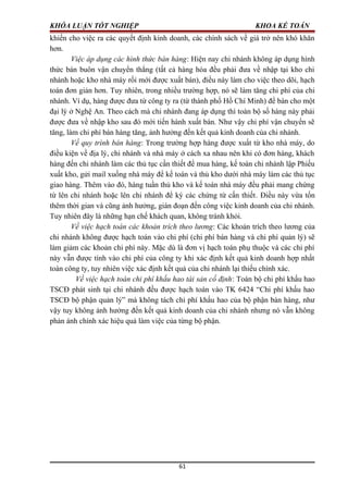 KHÓA LUẬN TỐT NGHIỆP KHOA KẾ TOÁN
khiến cho việc ra các quyết định kinh doanh, các chính sách về giá trở nên khó khăn
hơn.
Việc áp dụng các hình thức bán hàng: Hiện nay chi nhánh không áp dụng hình
thức bán buôn vận chuyển thẳng (tất cả hàng hóa đều phải đưa về nhập tại kho chi
nhánh hoặc kho nhà máy rồi mới được xuất bán), điều này làm cho việc theo dõi, hạch
toán đơn giản hơn. Tuy nhiên, trong nhiều trường hợp, nó sẽ làm tăng chi phí của chi
nhánh. Ví dụ, hàng được đưa từ công ty ra (từ thành phố Hồ Chí Minh) để bán cho một
đại lý ở Nghệ An. Theo cách mà chi nhánh đang áp dụng thì toàn bộ số hàng này phải
được đưa về nhập kho sau đó mới tiến hành xuất bán. Như vậy chi phí vận chuyển sẽ
tăng, làm chi phí bán hàng tăng, ảnh hưởng đến kết quả kinh doanh của chi nhánh.
Về quy trình bán hàng: Trong trường hợp hàng được xuất từ kho nhà máy, do
điều kiện về địa lý, chi nhánh và nhà máy ở cách xa nhau nên khi có đơn hàng, khách
hàng đến chi nhánh làm các thủ tục cần thiết để mua hàng, kế toán chi nhánh lập Phiếu
xuất kho, gửi mail xuống nhà máy để kế toán và thủ kho dưới nhà máy làm các thủ tục
giao hàng. Thêm vào đó, hàng tuần thủ kho và kế toán nhà máy đều phải mang chứng
từ lên chi nhánh hoặc lên chi nhánh để ký các chứng từ cấn thiết. Điều này vừa tốn
thêm thời gian và cũng ảnh hưởng, gián đoạn đến công việc kinh doanh của chi nhánh.
Tuy nhiên đây là những hạn chế khách quan, không tránh khỏi.
Về việc hạch toán các khoản trích theo lương: Các khoản trích theo lương của
chi nhánh không được hạch toán vào chi phí (chi phí bán hàng và chi phí quản lý) sẽ
làm giảm các khoản chi phí này. Mặc dù là đơn vị hạch toán phụ thuộc và các chi phí
này vẫn được tính vào chi phí của công ty khi xác định kết quả kinh doanh hợp nhất
toàn công ty, tuy nhiên việc xác định kết quả của chi nhánh lại thiếu chính xác.
Về việc hạch toán chi phí khấu hao tài sản cố định: Toàn bộ chi phí khấu hao
TSCĐ phát sinh tại chi nhánh đều được hạch toán vào TK 6424 “Chi phí khấu hao
TSCĐ bộ phận quản lý” mà không tách chi phí khấu hao của bộ phận bán hàng, như
vậy tuy không ảnh hưởng đến kết quả kinh doanh của chi nhánh nhưng nó vẫn không
phản ánh chính xác hiệu quả làm việc của từng bộ phận.
61
 