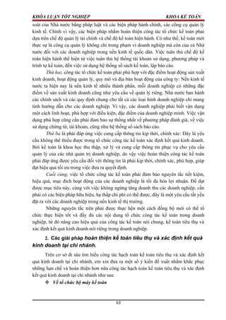 KHÓA LUẬN TỐT NGHIỆP KHOA KẾ TOÁN
soát của Nhà nước bằng pháp luật và các biện pháp hành chính, các công cụ quản lý
kinh tế. Chính vì vậy, các biện pháp nhằm hoàn thiện công tác tổ chức kế toán phải
dựa trên chế độ quản lý tài chính và chế độ kế toán hiện hành. Có như thế, kế toán mới
thực sự là công cụ quản lý không chỉ trong phạm vi doanh nghiệp mà còn của cả Nhà
nước đối với các doanh nghiệp trong nền kinh tế quốc dân. Việc tuân thủ chế độ kế
toán hiện hành thể hiện từ việc tuân thủ hệ thống tài khoản sử dụng, phương pháp và
trình tự kế toán, đến việc sử dụng hệ thống sổ sách kế toán, lập báo cáo.
Thứ hai, công tác tổ chức kế toán phải phù hợp với đặc điểm hoạt động sản xuất
kinh doanh, hoạt động quản lý, quy mô và địa bàn hoạt động của công ty: Nền kinh tế
nước ta hiện nay là nền kinh tế nhiều thành phần, mỗi doanh nghiệp có những đặc
điểm về sản xuất kinh doanh cũng như yêu cầu về quản lý riêng. Nhà nước ban hành
các chính sách và các quy định chung cho tất cả các loại hình doanh nghiệp chỉ mang
tính hướng dẫn cho các doanh nghiệp. Vì vậy, các doanh nghiệp phải biết vận dụng
một cách linh hoạt, phù hợp với điều kiện, đặc điểm của doanh nghiệp mình. Việc vận
dụng phù hợp cũng cần phải đảm bảo sự thống nhất về phương pháp đánh giá, về việc
sử dụng chứng từ, tài khoản, cũng như hệ thống sổ sách báo cáo.
Thứ ba là phải đáp ứng việc cung cấp thông tin kịp thời, chính xác: Đây là yêu
cầu không thể thiếu được trong tổ chức công tác kế toán xác định kết quả kinh doanh.
Bởi kế toán là khoa học thu thập, xử lý và cung cấp thông tin phục vụ cho yêu cầu
quản lý của các nhà quản trị doanh nghiệp, do vậy việc hoàn thiện công tác kế toán
phải đáp ứng được yêu cầu đối với thông tin là phải kịp thời, chính xác, phù hợp, giúp
đạt hiệu quả tối ưu trong việc đưa ra quyết định.
Cuối cùng, việc tổ chức công tác kế toán phải đảm bảo nguyên tắc tiết kiệm,
hiệu quả, mục đích hoạt động của các doanh nghiệp là tối đa hóa lợi nhuận. Để đạt
được mục tiêu này, cùng với việc không ngừng tăng doanh thu các doanh nghiệp, cần
phải có các biện pháp hữu hiệu, hạ thấp chi phí có thể được, đây là một yêu cầu tất yếu
đặt ra với các doanh nghiệp trong nền kinh tế thị trường.
Những nguyên tắc trên phải được thực hện một cách đồng bộ mới có thể tổ
chức thực hiện tốt và đầy đủ các nội dung tổ chức công tác kế toán trong doanh
nghiệp, từ đó nâng cao hiệu quả của công tác kế toán nói chung, kế toán tiêu thụ và
xác định kết quả kinh doanh nói riêng trong doanh nghiệp.
2. Các giải pháp hoàn thiện kế toán tiêu thụ và xác định kết quả
kinh doanh tại chi nhánh.
Trên cơ sở đi sâu tìm hiểu công tác hạch toán kế toán tiêu thụ và xác định kết
quả kinh doanh tại chi nhánh, em xin đưa ra một số ý kiến đề xuất nhằm khắc phục
những hạn chế và hoàn thiện hơn nữa công tác hạch toán kế toán tiêu thụ và xác định
kết quả kinh doanh tại chi nhánh như sau:
 Về tổ chức bộ máy kế toán
63
 