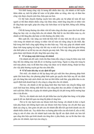 KHÓA LUẬN TỐT NGHIỆP KHOA KẾ TOÁN
Với khối lượng công việc là tương đối nhiều như vậy, chi nhánh có thể tuyển
thêm nhân sự, tách bộ phận kế toán và bộ phận nhân sự riêng, như vậy sẽ đảm bảo
công việc được chuyên môn hóa, hiệu quả cao hơn.
Có thể luân chuyển thường xuyên hơn nữa giữa các bộ phận kế toán để mọi
người có thể đảm nhiệm nhiều công việc khác nhau, tránh lúng túng khi có nhân viên
đi vắng hoặc tạm nghỉ; giúp cho công việc luôn được xử lý kịp thời, thông suốt, không
bị dồn ứ.
Chế độ lương thưởng cho nhân viên kế toán cũng cần được quan tâm hơn để tạo
động lực làm việc và cống hiến cho chi nhánh. Đặc biệt là vào thời điểm mùa vụ, chi
nhánh có thể tăng phụ cấp hoặc có tiền thưởng cho nhân viên.
Bên cạnh đó, việc nâng cao trình độ hiểu biết về máy tính cho tất cả các nhân
viên trong chi nhánh nói chung và nhân viên kế toán nói riêng cũng là cần thiết, đặc
biệt trong thời buổi công nghệ thông tin như hiện nay. Việc này giúp chi nhánh tránh
được tình trạng ngừng trệ công việc khi xảy ra một số sự cố máy tính đơn giản không
cần thiết phải có sự hỗ trợ của các chuyên gia máy tính. Như vậy cũng giúp chi nhánh
giảm được một khoản chi phí, tăng hiệu quả công việc.
 Về sử dụng máy tính trong chi nhánh
Chi nhánh nên đề xuất ý kiến lên Ban Giám đốc công ty trang bị thêm máy tính
thay thế cho những máy tính đã cũ và thường xuyên hỏng. Ngoài ra cũng nên trang bị
mới máy photo, máy in để đảm bảo công việc được xử lý nhanh chóng, thuận lợi thay
cho việc phải thường xuyên gọi thợ sửa chữa đến.
 Về kế toán tiêu thụ và xác định kết quả
Thứ nhất, chi nhánh có thể áp dụng tính giá xuất kho theo phương pháp bình
quân liên hoàn thay cho phương pháp bình quân gia quyền như hiện nay để xác định
giá vốn hàng bán một cách chính xác hơn tại thời điểm xuất bán, góp phần đưa ra các
quyết định kinh doanh hợp lý cho công ty cũng như cho chi nhánh.
Thứ hai, chi nhánh có thể áp dụng hình thức bán buôn vận chuyển thẳng một
cách linh hoạt hơn, không nhất thiết lúc nào cũng phải đưa sản phẩm về nhập kho rồi
mới xuất bán. Điều này sẽ giúp chi nhánh giảm đáng kể chi phí trong nhiều trường hợp
như ví dụ đã nêu.
Thứ ba, chi nhánh nên tách chi phí khấu hao của bộ phận bán hàng và bộ phận
quản lý để xác định kết quả của từng bộ phận rõ ràng hơn.
Thứ tư là việc hạch toán các khoản trích theo lương: chi nhánh là đơn vị hạch
toán phụ thuộc nên không hạch toán các khoản trích theo lương vào chi phí theo quy
định của công ty, làm giảm chi phí của chi nhánh dẫn đến kết quả kinh doanh của chi
nhánh thiếu chính xác. Tuy nhiên theo xu hướng phát triển của nền kinh tế, nếu có thể,
công ty nên tổ chức cho chi nhánh hạch toán độc lập để xác định chính xác hơn kết
quả cũng như hiệu quả kinh doanh của từng đơn vị phụ thuộc, tạo sự thi đua làm việc
giữa các chi nhánh, trạm trại của công ty.
64
 