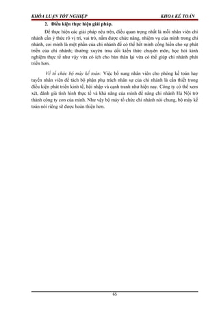 KHÓA LUẬN TỐT NGHIỆP KHOA KẾ TOÁN
2. Điều kiện thực hiện giải pháp.
Để thực hiện các giải pháp nêu trên, điều quan trọng nhất là mỗi nhân viên chi
nhánh cần ý thức rõ vị trí, vai trò, nắm được chức năng, nhiệm vụ của mình trong chi
nhánh, coi mình là một phần của chi nhánh để có thể hết mình cống hiến cho sự phát
triển của chi nhánh; thường xuyên trau dồi kiến thức chuyên môn, học hỏi kinh
nghiệm thực tế như vậy vừa có ích cho bản thân lại vừa có thể giúp chi nhánh phát
triển hơn.
Về tổ chức bộ máy kế toán: Việc bổ sung nhân viên cho phòng kế toán hay
tuyển nhân viên để tách bộ phận phụ trách nhân sự của chi nhánh là cần thiết trong
điều kiện phát triển kinh tế, hội nhập và cạnh tranh như hiện nay. Công ty có thể xem
xét, đánh giá tình hình thực tế và khả năng của mình để nâng chi nhánh Hà Nội trở
thành công ty con của mình. Như vậy bộ máy tổ chức chi nhánh nói chung, bộ máy kế
toán nói riêng sẽ được hoàn thiện hơn.
65
 