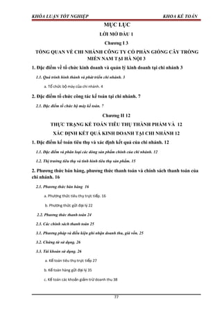 KHÓA LUẬN TỐT NGHIỆP KHOA KẾ TOÁN
MỤC LỤC
LỜI MỞ ĐẦU 1
Chương I 3
TỔNG QUAN VỀ CHI NHÁNH CÔNG TY CỔ PHẦN GIỐNG CÂY TRỒNG
MIỀN NAM TẠI HÀ NỘI 3
1. Đặc điểm về tổ chức kinh doanh và quản lý kinh doanh tại chi nhánh 3
1.1. Quá trình hình thành và phát triển chi nhánh. 3
a. T ch c b máy c a chi nhánh. 4ổ ứ ộ ủ
2. Đặc điểm tổ chức công tác kế toán tại chi nhánh. 7
2.1. Đặc điểm tổ chức bộ máy kế toán. 7
Chương II 12
THỰC TRẠNG KẾ TOÁN TIÊU THỤ THÀNH PHẨM VÀ 12
XÁC ĐỊNH KẾT QUẢ KINH DOANH TẠI CHI NHÁNH 12
1. Đặc điểm kế toán tiêu thụ và xác định kết quả của chi nhánh. 12
1.1. Đặc điểm và phân loại các dòng sản phẩm chính của chi nhánh. 12
1.2. Thị trường tiêu thụ và tình hình tiêu thụ sản phẩm. 15
2. Phương thức bán hàng, phương thức thanh toán và chính sách thanh toán của
chi nhánh. 16
2.1. Phương thức bán hàng 16
a. Ph ng th c tiêu th tr c ti p. 16ươ ứ ụ ự ế
b. Ph ng th c g i đ i lý 22ươ ứ ử ạ
2.2. Phương thức thanh toán 24
2.3. Các chính sách thanh toán 25
3.1. Phương pháp và điều kiện ghi nhận doanh thu, giá vốn. 25
3.2. Chứng từ sử dụng. 26
3.3. Tài khoản sử dụng. 26
a. K toán tiêu th tr c ti p 27ế ụ ự ế
b. K toán hàng g i đ i lý 35ế ử ạ
c. K toán các kho n gi m tr doanh thu 38ế ả ả ừ
77
 