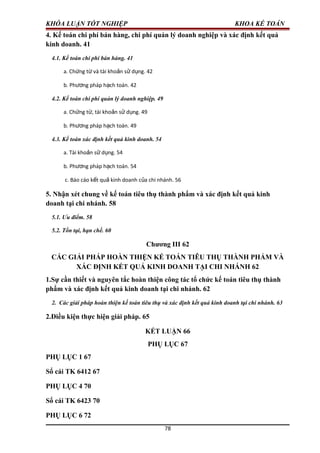 KHÓA LUẬN TỐT NGHIỆP KHOA KẾ TOÁN
4. Kế toán chi phí bán hàng, chi phí quản lý doanh nghiệp và xác định kết quả
kinh doanh. 41
4.1. Kế toán chi phí bán hàng. 41
a. Ch ng t và tài kho n s d ng. 42ứ ừ ả ử ụ
b. Ph ng pháp h ch toán. 42ươ ạ
4.2. Kế toán chi phí quản lý doanh nghiệp. 49
a. Ch ng t , tài kho n s d ng. 49ứ ừ ả ử ụ
b. Ph ng pháp h ch toán. 49ươ ạ
4.3. Kế toán xác định kết quả kinh doanh. 54
a. Tài kho n s d ng. 54ả ử ụ
b. Ph ng pháp h ch toán. 54ươ ạ
c. Báo cáo k t qu kinh doanh c a chi nhánh. 56ế ả ủ
5. Nhận xét chung về kế toán tiêu thụ thành phẩm và xác định kết quả kinh
doanh tại chi nhánh. 58
5.1. Ưu điểm. 58
5.2. Tồn tại, hạn chế. 60
Chương III 62
CÁC GIẢI PHÁP HOÀN THIỆN KẾ TOÁN TIÊU THỤ THÀNH PHẨM VÀ
XÁC ĐỊNH KẾT QUẢ KINH DOANH TẠI CHI NHÁNH 62
1.Sự cần thiết và nguyên tắc hoàn thiện công tác tổ chức kế toán tiêu thụ thành
phẩm và xác định kết quả kinh doanh tại chi nhánh. 62
2. Các giải pháp hoàn thiện kế toán tiêu thụ và xác định kết quả kinh doanh tại chi nhánh. 63
2.Điều kiện thực hiện giải pháp. 65
KẾT LUẬN 66
PHỤ LỤC 67
PHỤ LỤC 1 67
Sổ cái TK 6412 67
PHỤ LỤC 4 70
Sổ cái TK 6423 70
PHỤ LỤC 6 72
78
 