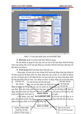 KHÓA LUẬN TỐT NGHIỆP KHOA KẾ TOÁN
Hình 1.3: Giao diện phần mềm AccNet®ERP 2009
 Hình thức in sổ: in sổ theo hình thức Nhật ký chung
Do chi nhánh sử dụng kế toán máy nên các loại sổ kế toán được thiết kế không
hoàn toàn giống mẫu sổ kế toán ghi bằng tay mà được thiết kế linh hoạt, phù hợp với
đặc điểm của công ty.
 Trình tự ghi sổ kế toán được thực hiện như sau:
- Hàng ngày, kế toán căn cứ vào chứng từ kế toán hoặc Bảng tổng hợp chứng từ
kế toán cùng loại đã được kiểm tra, được dùng làm căn cứ ghi sổ, xác định tài khoản
ghi Nợ, tài khoản ghi Có để nhập dữ liệu vào máy tính theo các bảng, biểu được thiết
kế sẵn trên phần mền kế toán. Các thông tin được tự động nhập vào sổ kế toán tổng
hợp ( Sổ cái…) và các sổ, thẻ kế toán chi tiết liên quan.
- Cuối tháng (hoặc vào các thời điểm cần thiết) kế toán thực hiện các thao tác
khóa sổ (cộng sổ) và lập các báo cáo tài chính chi nhánh theo yêu cầu và theo đúng
quy định. Việc đối chiếu giữa số liệu tổng hợp với số liệu chi tiết được thực hiện tự
động, đảm bảo chính xác theo thông tin đã nhập trong kỳ. Kế toán có thể kiểm tra, đối
chiếu số liệu giữa sổ kế toán với các báo cáo sau khi đã in ra giấy.
- Cuối tháng, cuối năm sổ kế toán tổng hợp và sổ kế toán chi tiết được in ra
giấy, đóng thành quyển theo hình thức Nhật ký chung và thực hiện đầy đủ các thủ tục
pháp lý theo quy định về sổ kế toán ghi bằng tay.
9
CHỨNG TỪ
KẾ TOÁN
PHẦN MỀM
AccNet®ERP 2009
PHẦN MỀM
AccNet®ERP 2009
BẢNG TỔNG HỢP
CHỨNG TỪ KẾ
TOÁN CÙNG LOẠI
-Báo cáo tài chính
-Báo cáo kế toán quản
trị
SỔ KẾ TOÁN
-Sổ tổng hợp
-Sổ chi tiết
MÁY VI TÍNH
 
