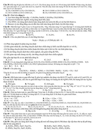 Câu 38 :Hỗn hợp M gồm hai chất hữu cơ X và Y. Cho M tác dụng vừa đủ với 150 ml dung dịch NaOH 1M đun nóng, thu được
14,1 gam một muối và 2,3 gam một ancol no, mạch hở. Nếu đốt cháy hoàn toàn lượng M trên thì thu được 0,55 mol CO 2. Công
thức của X và Y lần lượt là
A. CH2=CHCOOH và CH2=CH-COO-CH3.
B. CH≡C-COOH và CH≡C-COO-CH3.
C. CH≡C-COOH và CH≡C-COO-C2H5.
D. CH2=CHCOOH và CH2=CH-COO-C2H5.

Câu 39 : Phát biểu đúng là
A. Lực bazơ tăng dần theo dãy : C2H5ONa, NaOH, C6H5ONa, CH3COONa.
B. Fructozơ bị khử bởi AgNO3 trong dung dịch NH3 (dư).
C. Cho HNO2 vào dung dịch alanin hoặc dung dịch etyl amin thì đều có sủi bọt khí thoát ra.
D. Benzen và các đồng đẳng của nó đều làm mất màu dung dịch thuốc tím khi đun nóng.
Câu 40 : Một hỗn hợp Y gồm 2 este A, B mạch hở (MA< MB). Nếu đun nóng 15,7 gam hỗn hợp Y với dung dịch NaOH dư

thì thu được một muối của axit hữu cơ đơn chức và 7,6 gam hỗn hợp 2 ancol no đơn chức kế tiếp nhau trong dãy đồng đẳng.
Nếu đốt cháy 15,7 gam hỗn hợp Y cần dùng vừa hết 21,84 lít O2 và thu được 17,92 lít CO2. Các thể tích khí đo ở đktc. Phần
trăm khối lượng của A trong hỗn hợp Y là
A. 63,69%.
B. 40,57%.
C. 36,28%.
D. 48,19%.

Câu 41 : Cho các phát biểu sau về cân bằng hóa học:


N2(k) + 3H2(k)  2NH3(k) H < 0.


(1) Phản ứng nghịch là phản ứng tỏa nhiệt
(2) Khi giảm nhiệt độ, cân bằng chuyển dịch theo chiều tăng tỷ khối của hỗn hợp khí so với H2.
(3) Cân bằng chuyển dịch theo chiều thuận khi thêm một ít khí trơ He vào bình phản ứng.
(4) Để cân bằng chuyển dịch theo chiều nghịch, cần giảm nồng độ NH3.
(5. Khi giảm sáp suất chung của hệ, cân bằng chuyển dịch theo chiều nghịch.
Dãy gồm tập hợp tất cả các phát biểu đúng là:
A. 2,3,5.
B. 1,2,3,5.
C. 2,4,5.
D. 3,5.
Câu 42 : Có các dung dịch riêng biệt sau: H2N-CH2-CH2-CH(NH2)-COOH, HOOC-CH2-CH2-CH(NH2)-COOH, H2NCH2-COONa, ClH3N-CH2-COOH, C6H5-NH3Cl (phenylamoni clorua). Số lượng các dung dịch có pH < 7 là
A. 2. B. 5. C. 4. D. 3.
Câu 43 : Cho phản ứng:
CH3COCH3 + KMnO4 + KHSO4 CH3COOH + MnSO4 + K2SO4 + CO2 + H2O
Tổng hệ số của các chất (là những số nguyên, tối giản) trong phương trình phản ứng là
A. 68.
B. 97.
C. 88.
D. 101.

Câu 44 : Đốt hoàn toàn m gam hỗn hợp X gồm hai anđehit cần dùng vừa hết 0,375 mol O2 sinh ra 0,3 mol CO2 và
0,3 mol H2O. Mặt khác, nếu cho m gam hỗn hợp X tác dụng với lượng dư dd AgNO3/NH3 thì lượng kết tủa Ag thu
được tối đa là
A. 48,6 gam.
B. 75,6 gam.
C. 64,8 gam.
D. 32,4 gam.
Câu 45 : Thứ tự từ trái sang phải của một số cặp oxi hóa - khử trong dãy điện hóa như sau: Mg2+/Mg; Al3+/Al; Cr2+/Cr; Zn2+/Zn;
Fe2+/Fe; Cu2+/Cu. Dãy chỉ gồm các kim loại tác dụng được với Zn2+ trong dung dịch là
A. Al, Fe, Cu.
B. Cr, Fe, Cu.
C. Mg, Al, Cr.
D. Mg, Al, Zn.

Câu 46 : Hoà tan hoàn toàn m1 gam hỗn hợp 3 kim loại A, B (đều có hoá trị II), C ( hoá trị III) vào dung dịch HCl dư
thấy có V lít khí thoát ra (ở đktc) và dung dịch X. Cô cạn dung dịch X thì được m2 gam muối khan.
Biểu thức liên hệ giữa m1, m2, V là
A. m2 = m1+ 71V.
B. 112m2 = 112m1 + 71V.
C. m2 = m1+ 35,5V.
D. 112m2 = 112m1 + 355V.
Câu 47 : Cho dãy các chất: C2H5COOH (1), CH3CHClCOOH (2), CH2ClCH2COOH (3), CH2ClCOOH (4), CH2FCOOH (5).
Dãy các chất sắp xếp theo thứ tự lực axit giảm dần từ trái sang phải là
A. (5), (4), (2), (3), (1).
B. (1), (3), (2), (4), (5).
C. (5), (2), (4), (3), (1).

D. (4), (5), (3), (2), (1).

Câu 48 : Hai kimloại cóthể được điều chế bằngphương pháp điện phân dung dịch là
A. Na và Fe
B. Mg và Zn
C. Al và Mg
D. Cu và Ag
Câu 49 : Thuỷ phân hoàn toàn m gam một pentapeptit mạch hở M thu được hỗn hợp gồm hai amino axit X 1, X2 (đều no, mạch

hở, phân tử chứa một nhóm -NH2 và một nhóm -COOH). Đốt cháy toàn bộ lượng X1, X2 ở trên cần dùng vừa đủ 0,1275 mol O2,
chỉ thu được N2, H2O và 0,11 mol CO2. Giá trị của m là
A. 3,17.
B. 3,89. C. 4,31. D. 3,59.

Câu 50 : Dãy gồm các dung dịch riêng lẻ (nồng độ mol mỗi dung dịch 0,1M) được sắp xếp theo thứ tự độ pH tăng
dần từ trái sang phải là
A. H2SO4, HNO3, NaCl, Na2CO3.
B. H2SO4, NaCl, HNO3, Na2CO3.
C. HNO3, Na2CO3, NaCl, H2SO4.
D. NaCl, Na2CO3, HNO3, H2SO4.

 