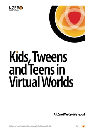Kids, Tweens
and Teens in
Virtual Worlds
                                                                                                 A KZero Worldswide report

Kids, Tweens and Teens in Virtual Worlds: A KZero Worldswide Case Study. Copyright 2006 - 2009                     Page 1
 