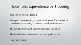 Example: Equivalence partitioning
Two and three value testing
String of characters (e.g. a name or address).The number of
characters in the string is between 1 and 30 characters.
The valid partition with valid boundaries of 1 and 30.
The invalid boundaries would be 0 and 31 characters.
How many tests ?
 