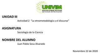 UNIDAD III
Actividad 2 “La etnometodología y el discurso”
ASIGNATURA
Sociología de la Ciencia
NOMBRE DEL ALUMNO
Juan Pablo Sosa Alvarado
Noviembre 22 de 2020
 
