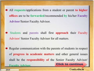All requests/applications from a student or parent to higher
offices are to be forwarded/recommended by his/her Faculty
Advisor/Senior Faculty Advisor.
Students and parents shall first approach their Faculty
Advisor/ Senior Faculty Advisor for all matters.
Regular communication with the parents of students in respect
of progress in academic matters and other general issues
shall be the responsibility of the Senior Faculty Advisor/
Faculty Advisor.
 