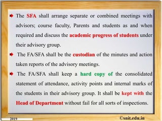 The SFA shall arrange separate or combined meetings with
advisors; course faculty, Parents and students as and when
required and discuss the academic progress of students under
their advisory group.
The FA/SFA shall be the custodian of the minutes and action
taken reports of the advisory meetings.
The FA/SFA shall keep a hard copy of the consolidated
statement of attendance, activity points and internal marks of
the students in their advisory group. It shall be kept with the
Head of Department without fail for all sorts of inspections.
 