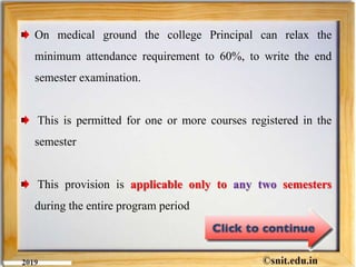 On medical ground the college Principal can relax the
minimum attendance requirement to 60%, to write the end
semester examination.
This is permitted for one or more courses registered in the
semester
This provision is applicable only to any two semesters
during the entire program period
 
