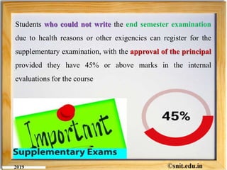 Students who could not write the end semester examination
due to health reasons or other exigencies can register for the
supplementary examination, with the approval of the principal
provided they have 45% or above marks in the internal
evaluations for the course
 