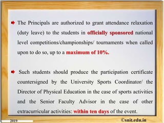 The Principals are authorized to grant attendance relaxation
(duty leave) to the students in officially sponsored national
level competitions/championships/ tournaments when called
upon to do so, up to a maximum of 10%.
Such students should produce the participation certificate
countersigned by the University Sports Coordinator/ the
Director of Physical Education in the case of sports activities
and the Senior Faculty Advisor in the case of other
extracurricular activities: within ten days of the event.
 