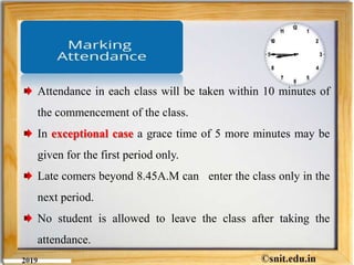 Attendance in each class will be taken within 10 minutes of
the commencement of the class.
In exceptional case a grace time of 5 more minutes may be
given for the first period only.
Late comers beyond 8.45A.M can enter the class only in the
next period.
No student is allowed to leave the class after taking the
attendance.
 