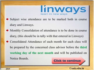 Subject wise attendance are to be marked both in course
diary and Linways.
Monthly Consolidation of attendance is to be done in course
diary, (this should be in tally with that entered in Linways)
Consolidated Attendance of each month for each class will
be prepared by the concerned class advisor before the third
working day of the next month and will be published on
Notice Boards.
 
