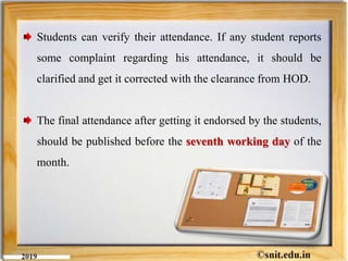 Students can verify their attendance. If any student reports
some complaint regarding his attendance, it should be
clarified and get it corrected with the clearance from HOD.
The final attendance after getting it endorsed by the students,
should be published before the seventh working day of the
month.
 
