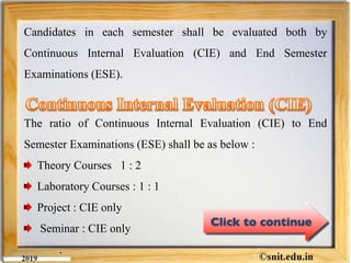 Candidates in each semester shall be evaluated both by
Continuous Internal Evaluation (CIE) and End Semester
Examinations (ESE).
The ratio of Continuous Internal Evaluation (CIE) to End
Semester Examinations (ESE) shall be as below :
Theory Courses 1 : 2
Laboratory Courses : 1 : 1
Project : CIE only
Seminar : CIE only
.
 