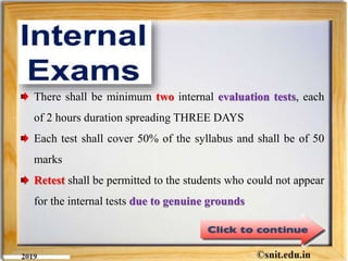 There shall be minimum two internal evaluation tests, each
of 2 hours duration spreading THREE DAYS
Each test shall cover 50% of the syllabus and shall be of 50
marks
Retest shall be permitted to the students who could not appear
for the internal tests due to genuine grounds
 