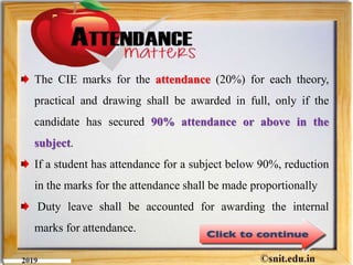The CIE marks for the attendance (20%) for each theory,
practical and drawing shall be awarded in full, only if the
candidate has secured 90% attendance or above in the
subject.
If a student has attendance for a subject below 90%, reduction
in the marks for the attendance shall be made proportionally
Duty leave shall be accounted for awarding the internal
marks for attendance.
 