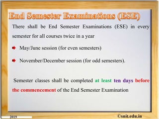 There shall be End Semester Examinations (ESE) in every
semester for all courses twice in a year
May/June session (for even semesters)
November/December session (for odd semesters).
Semester classes shall be completed at least ten days before
the commencement of the End Semester Examination
 