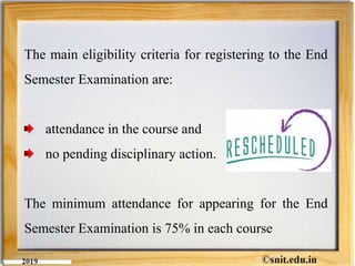 The main eligibility criteria for registering to the End
Semester Examination are:
attendance in the course and
no pending disciplinary action.
The minimum attendance for appearing for the End
Semester Examination is 75% in each course
 