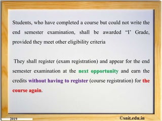 Students, who have completed a course but could not write the
end semester examination, shall be awarded “I’ Grade,
provided they meet other eligibility criteria
They shall register (exam registration) and appear for the end
semester examination at the next opportunity and earn the
credits without having to register (course registration) for the
course again.
 