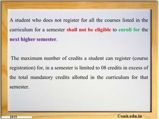 A student who does not register for all the courses listed in the
curriculum for a semester shall not be eligible to enroll for the
next higher semester.
The maximum number of credits a student can register (course
registration) for, in a semester is limited to 08 credits in excess of
the total mandatory credits allotted in the curriculum for that
semester.
 